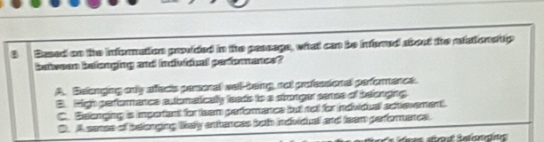 Based on the information provided in the passage, what can be infered about the mtonerty
between befonging and individual performance?
A. Belonging only afects pasonal wel-being, not professional perforence.
B. High performence autonatically leads to a stronger sense of belonging
C. Beonging is important for team perforance but not for individual actevement.
D. A sanse of belonging likey entences both indvidual and team performance.