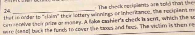 The check recipients are told that the 
that in order to “claim" their lottery winnings or inheritance, the recipient m 
can receive their prize or money. A fake cashier's check is sent, which the so 
wire (send) back the funds to cover the taxes and fees. The victim is then re