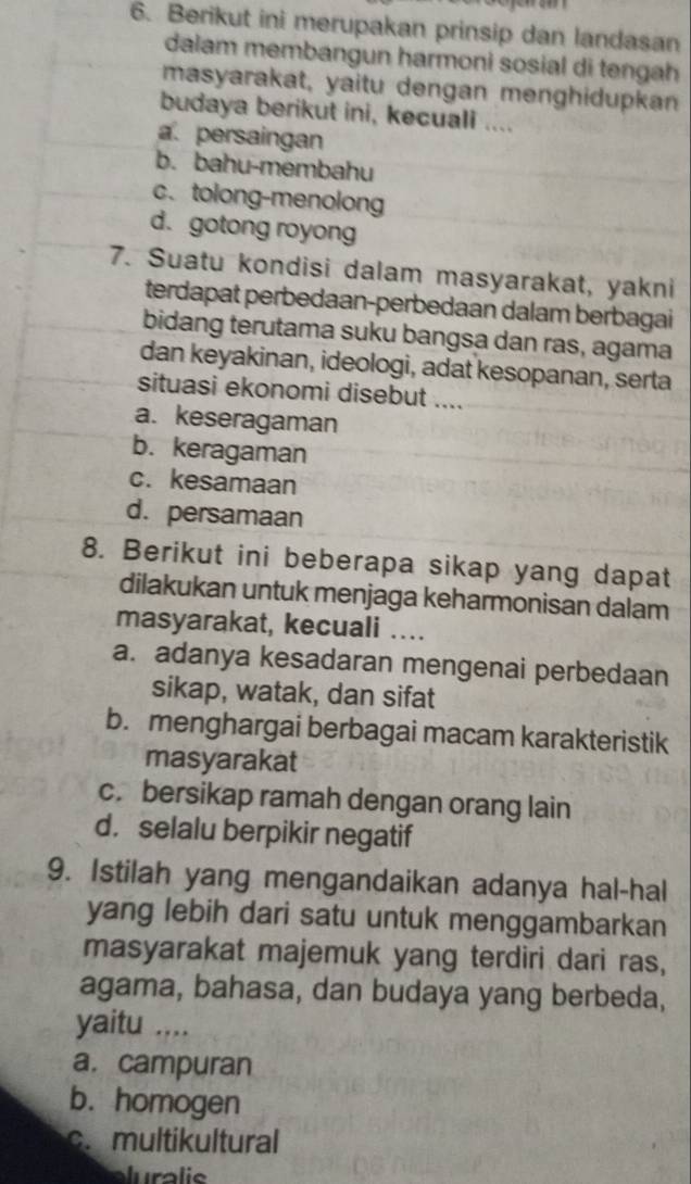 Berikut ini merupakan prinsip dan landasan
dalam membangun harmoni sosial di tengah
masyarakat, yaitu dengan menghidupkan
budaya berikut ini, kecuali ....
a. persaingan
b. bahu-membahu
c. tolong-menolong
d. gotong royong
7. Suatu kondisi dalam masyarakat, yakni
terdapat perbedaan-perbedaan dalam berbagai
bidang terutama suku bangsa dan ras, agama
dan keyakinan, ideologi, adat kesopanan, serta
situasi ekonomi disebut ....
a. keseragaman
b. keragaman
c. kesamaan
d. persamaan
8. Berikut ini beberapa sikap yang dapat
dilakukan untuk menjaga keharmonisan dalam
masyarakat, kecuali …...
a. adanya kesadaran mengenai perbedaan
sikap, watak, dan sifat
b. menghargai berbagai macam karakteristik
masyarakat
c. bersikap ramah dengan orang lain
d. selalu berpikir negatif
9. Istilah yang mengandaikan adanya hal-hal
yang lebih dari satu untuk menggambarkan
masyarakat majemuk yang terdiri dari ras,
agama, bahasa, dan budaya yang berbeda,
yaitu ...
a.campuran
b. homogen
c. multikultural
aluralis