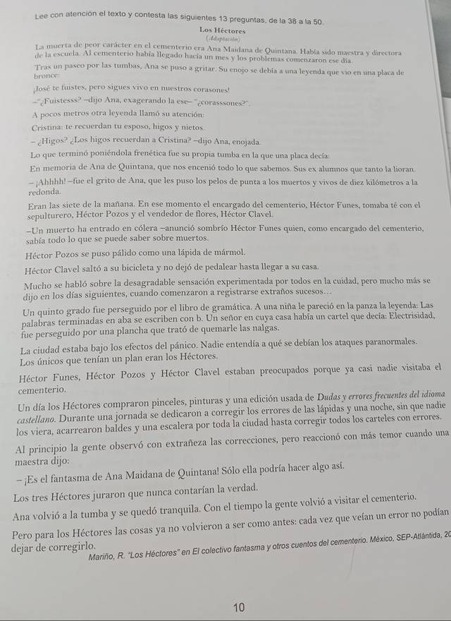 Lee con atención el texto y contesta las siguientes 13 preguntas, de la 38 a la 50
Los Héctores
Aduptación
La muerta de peor carácter en el cementerio era Ana Maidana de Quintana. Había sido maestra y directora
de la escuela. Al cementerio había llegado hacía un mes y los problemas comenzaron ese día
Tras un pasco por las tumbas, Ana se puso a gritar. Su enojo se debía a una leyenda que vio en una placa de
bronce
¡José te fuistes, pero sigues vivo en nuestros corasones!
-'¿Fuistesss? -dijo Ana, exagerando la ese- '¿corasssones?".
A pocos metros otra leyenda llamó su atención:
Cristina: te recuerdan tu esposo, higos y nietos
- ¿Higos? ¿Los higos recuerdan a Cristina? -dijo Ana, enojada.
Lo que terminó poniéndola frenética fue su propia tumba en la que una placa decía
En memoria de Ana de Quintana, que nos encenió todo lo que sabemos. Sus ex alumnos que tanto la lioran.
- ¡Ahhhh! —fue el grito de Ana, que les puso los pelos de punta a los muertos y vivos de diez kilómetros a la
redonda.
Eran las siete de la mañana. En ese momento el encargado del cementerio, Héctor Funes, tomaba té con el
sepulturero, Héctor Pozos y el vendedor de flores, Héctor Clavel.
-Un muerto ha entrado en cólera -anunció sombrío Héctor Funes quien, como encargado del cementerio,
sabía todo lo que se puede saber sobre muertos.
Héctor Pozos se puso pálido como una lápida de mármol.
Héctor Clavel saltó a su bicicleta y no dejó de pedalear hasta llegar a su casa.
Mucho se habló sobre la desagradable sensación experimentada por todos en la cuidad, pero mucho más se
dijo en los días siguientes, cuando comenzaron a registrarse extraños sucesos...
Un quinto grado fue perseguido por el libro de gramática. A una niña le pareció en la panza la leyenda: Las
palabras terminadas en aba se escriben con b. Un señor en cuya casa había un cartel que decía: Electrisidad,
fue perseguido por una plancha que trató de quemarle las nalgas.
La ciudad estaba bajo los efectos del pánico. Nadie entendía a qué se debían los ataques paranormales.
Los únicos que tenían un plan eran los Héctores.
Héctor Funes, Héctor Pozos y Héctor Clavel estaban preocupados porque ya casi nadie visitaba el
cementerio.
Un día los Héctores compraron pinceles, pinturas y una edición usada de Dudas y errores frecuentes del idioma
castellano. Durante una jornada se dedicaron a corregir los errores de las lápidas y una noche, sin que nadie
los viera, acarrearon baldes y una escalera por toda la ciudad hasta corregir todos los carteles con errores.
Al principio la gente observó con extrañeza las correcciones, pero reaccionó con más temor cuando una
maestra dijo:
- ¡Es el fantasma de Ana Maidana de Quintana! Sólo ella podría hacer algo así.
Los tres Héctores juraron que nunca contarían la verdad.
Ana volvió a la tumba y se quedó tranquila. Con el tiempo la gente volvió a visitar el cementerio.
Pero para los Héctores las cosas ya no volvieron a ser como antes: cada vez que veían un error no podían
Mariño, R. ''Los Héctores'' en El colectivo fantasma y otros cuentos del cementerio. México, SEP-Atlántida, 20
dejar de corregirlo.
10