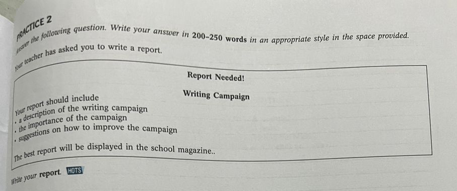 usver the following question. Write your answer in 200-250 words in an appropriate style in the space provided. 
tour teacher has asked you to write a report. 
Report Needed! 
Your report should include 
Writing Campaign 
a description of the writing campaign 
the importance of the campaign 
• suggestions on how to improve the campaign 
The best report will be displayed in the school magazine.. 
Write your report. HOTS