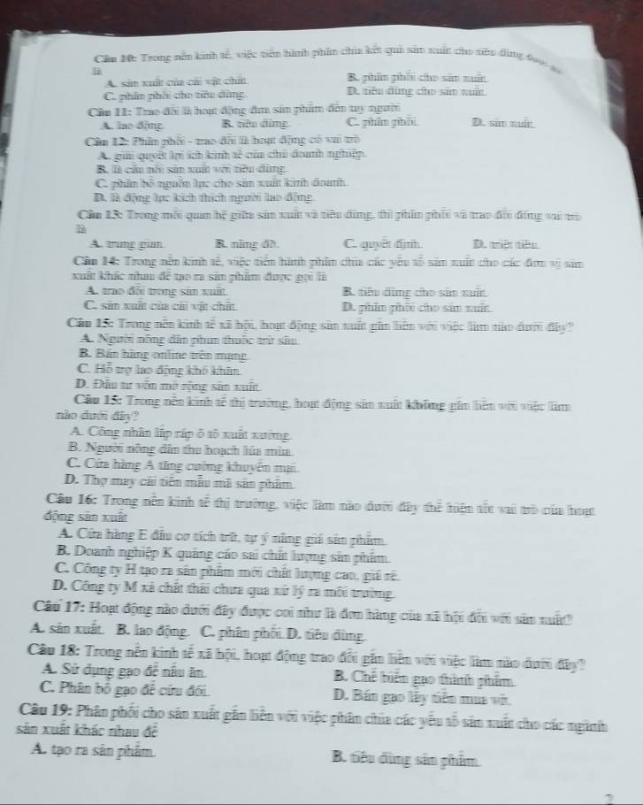 Căn M: Trong nền kinh tế, việc tiên hình phần chia kết qui sản xuất cho siêu đùng đo1 s
D
A. sản xuất của cái vật chất B. phin phín cho sản nuấn
C. phin phối cho tiêu dùng D. tiêu đùng cho sân xuấn
Cầu 11: Trao đãi là hoạ động đm sản phẩm đến try người
A. lao 6jng B. tiêu dùng C. phím phá D. sim xuín
Cần 12: Phần phối - trao đổi là hoạt động có vai trò
A, giải quyết lợi ích kinh tế của chủ đanh nghiệp.
B. là cầu nhi sản xuất với tiêu đùng
C. phân bộ nguồn lực cho sản xuất kinh đouth
D. là động lực kích thích người lạo động
Cần 13: Trong mỗi quan hệ giữu sản xuất và tiêu đùng, thì phần phối và trao đổi đồng vai tò
A. trng giam B. năng đh C. quyet dịnh. D. triệt tiêu
Cân H: Trong nễn kinh tế, việc tiền hành phim chia các yêu tổ sản xuất cho các đơm vị sim
xuất khác nhau đề tạo ra sản phẩm được gọi là
A. trao đãi trong sản xuất B. tiêu dùng cho sân xuất
C. sản xuất của chi vật chất D. phin phối cho sản xuất
Câu 15: Trong nễn kinh tễ xã hội, hoạt động sân xuất gin hiên với việc lim nào dướ đây'
A. Người nông dân phum thuốc trừ sâu
B. Bán hàng online trên mạng
C. Hỗ trợ lạo động khó khâm
D. Đầu tư văn mô sộng sân xuất
Câu 15: Trong nễn kinh tế thị trường, hoạ động sảm xuất không gim hên với việc lim
nào dưới đây?
A. Công nhân lập rập ô tô xuất xường
B. Người nông dân thu hoạch lúa mùa
C. Cửa hàng A tăng cường khuyển mại
D. Thợ may cái tiến mẫu mã sân phẩm
Câu 16: Trong nền kinh tễ thị trường, việc làm nào đưới đây thể hiện tốt vai trò của hoạt
động sân xuất
A. Cửa hàng E đầu cơ tích trữ, tự ý năng giá sân phẩm.
B. Doanh nghiệp K quảng cáo sai chất lượng sản phẩm.
C. Công ty H tạo ra sân phẩm mới chất lượng cao, giá rê.
D. Công ty M xã chất thái chưa qua xứ lý ra môi trường.
Câu 17: Hoạt động nào dưới đây được coi như là đơn hàng của xã hội đổi với sảm nuấ
A. sản xuất. B. lao động. C. phân phối D. tiêu dùng.
Câu 18: Trong nền kinh tế xã hội, hoạt động trao đổi gần liên với việc làm nào dưới đây?
A. Sử dụng gạo đệ nâu ăn B. Chế biển gạo thành phẩm
C. Phân bố gạo để cứu đối. D. Bán gao lấy tiên mua vớt.
Câu 19: Phân phối cho sản xuất gần liến với việc phân chia các yếu tố sảm xuất cho các ngành
sản xuất khác nhau đề
A. tạo ra sân phẩm B. tiêu dùng sản phẩm