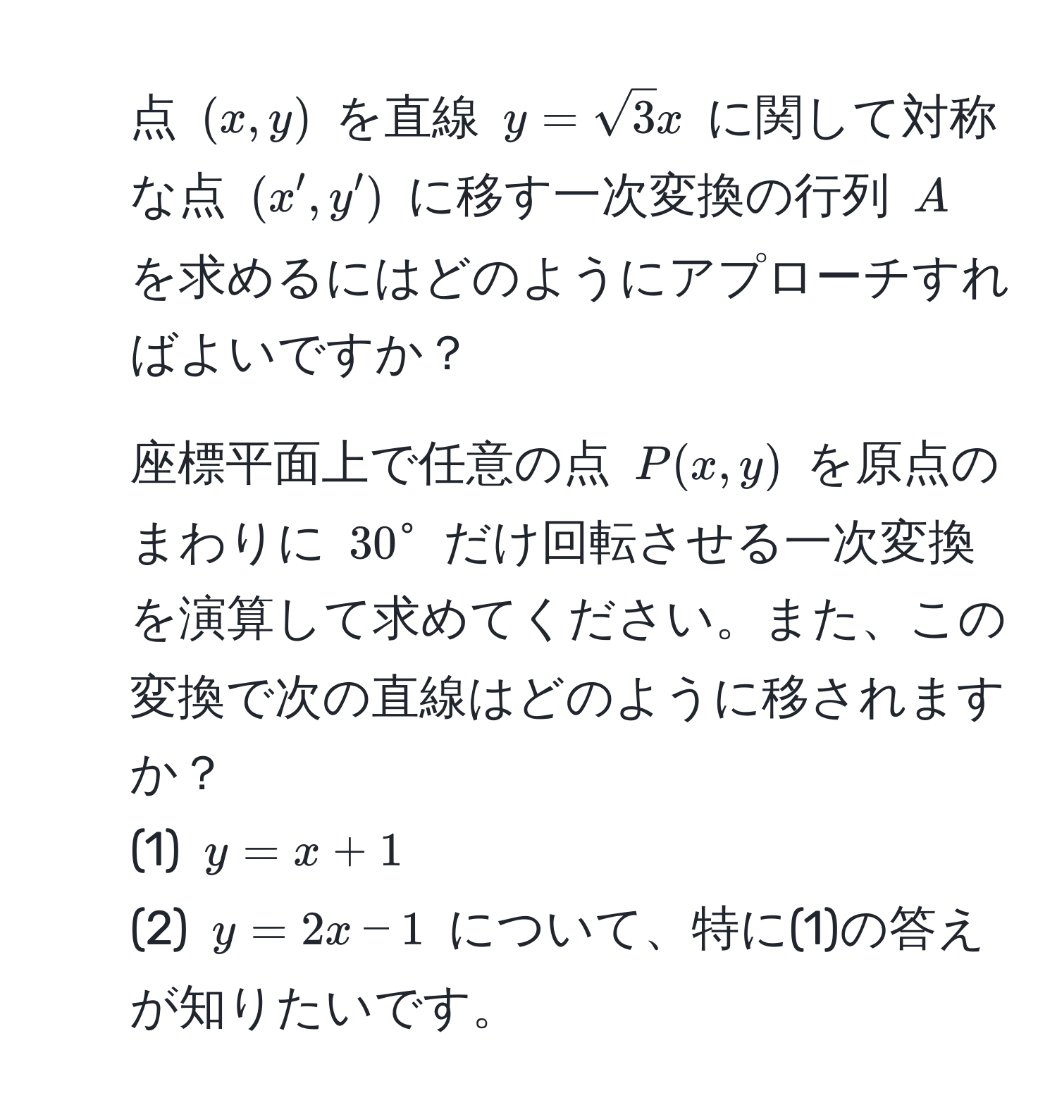 点 $(x,y)$ を直線 $y=sqrt(3)x$ に関して対称な点 $(x',y')$ に移す一次変換の行列 $A$ を求めるにはどのようにアプローチすればよいですか？  
2. 座標平面上で任意の点 $P(x,y)$ を原点のまわりに $30°$ だけ回転させる一次変換を演算して求めてください。また、この変換で次の直線はどのように移されますか？  
(1) $y=x+1$  
(2) $y=2x-1$ について、特に(1)の答えが知りたいです。