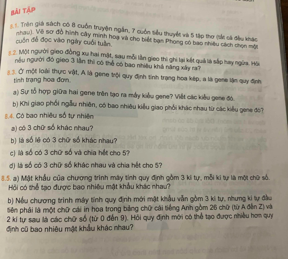 Bài tập
8.1. Trên giá sách có 8 cuốn truyện ngắn, 7 cuốn tiểu thuyết và 5 tập thơ (tất cả đều kháo
nhau). Vẽ sơ đồ hình cây minh hoạ và cho biết bạn Phong có bao nhiêu cách chọn một
cuốn để đọc vào ngày cuối tuần.
8.2. Một người gieo đồng xu hai mặt, sau mỗi lần gieo thì ghi lại kết quả là sắp hay ngửa. Hỏi
nếu người đó gieo 3 lần thì có thể có bao nhiêu khả năng xảy ra?
8.3. Ở một loài thực vật, A là gene trội quy định tính trạng hoa kép, a là gene lặn quy định
tính trạng hoa đơn.
a) Sự tổ hợp giữa hai gene trên tạo ra mấy kiểu gene? Viết các kiểu gene đó.
b) Khi giao phối ngẫu nhiên, có bao nhiêu kiểu giao phối khác nhau từ các kiểu gene đó?
8.4. Có bao nhiêu số tự nhiên
a) có 3 chữ số khác nhau?
b) là số lẻ có 3 chữ số khác nhau?
c) là số có 3 chữ số và chia hết cho 5?
d) là số có 3 chữ số khác nhau và chia hết cho 5?
8.5. a) Mật khẩu của chương trình máy tính quy định gồm 3 kí tự, mỗi kí tự là một chữ số.
Hỏi có thể tạo được bao nhiêu mật khẩu khác nhau?
b) Nếu chương trình máy tính quy định mới mật khẩu vẫn gồm 3 kí tự, nhưng ki tự đầu
tiên phải là một chữ cái in hoa trong bảng chữ cái tiếng Anh gồm 26 chữ (từ A đến Z) và
2 kí tự sau là các chữ số (từ 0 đến 9). Hỏi quy định mới có thể tạo được nhiều hơn quy
định cũ bao nhiêu mật khẩu khác nhau?