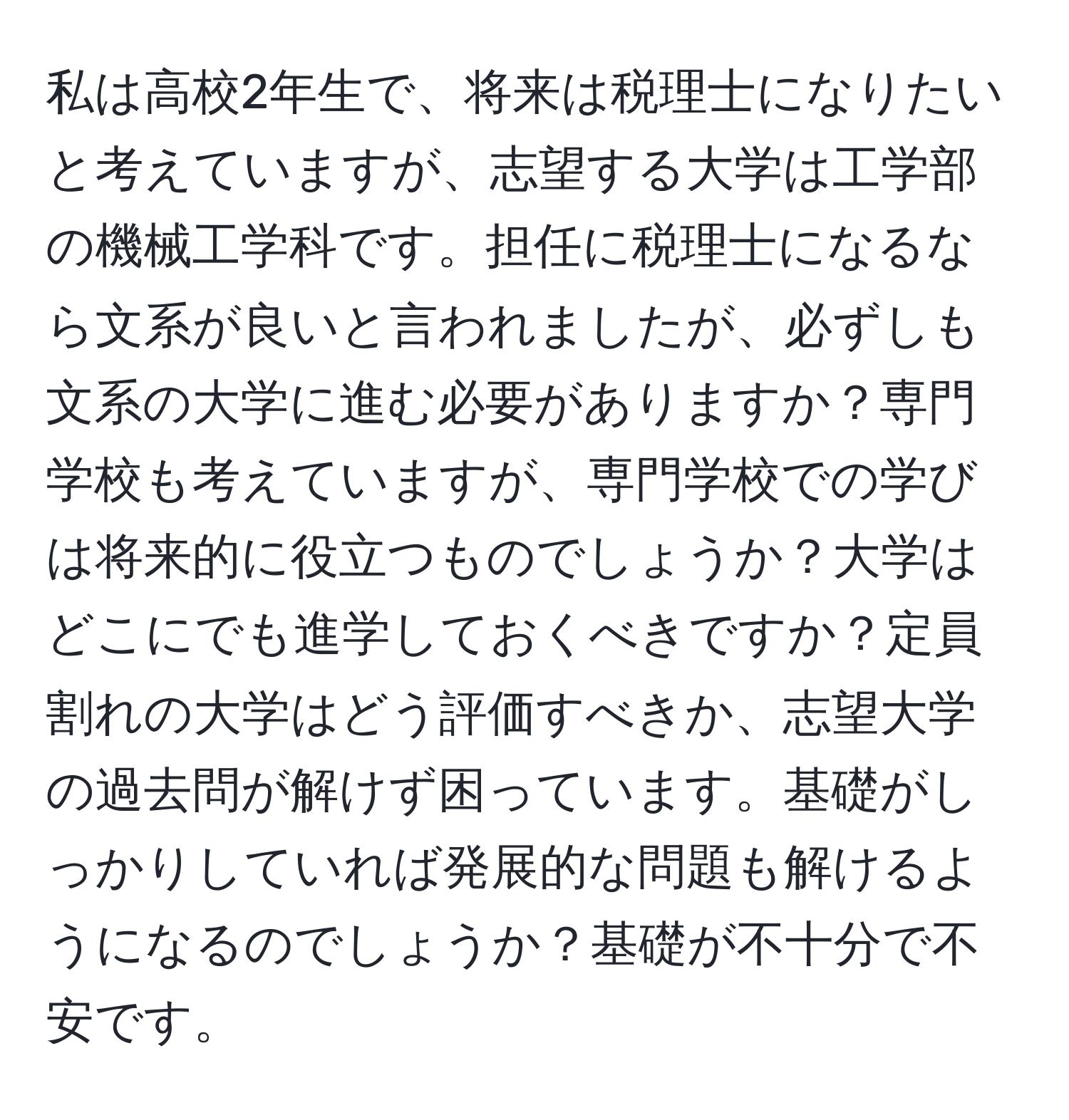 私は高校2年生で、将来は税理士になりたいと考えていますが、志望する大学は工学部の機械工学科です。担任に税理士になるなら文系が良いと言われましたが、必ずしも文系の大学に進む必要がありますか？専門学校も考えていますが、専門学校での学びは将来的に役立つものでしょうか？大学はどこにでも進学しておくべきですか？定員割れの大学はどう評価すべきか、志望大学の過去問が解けず困っています。基礎がしっかりしていれば発展的な問題も解けるようになるのでしょうか？基礎が不十分で不安です。