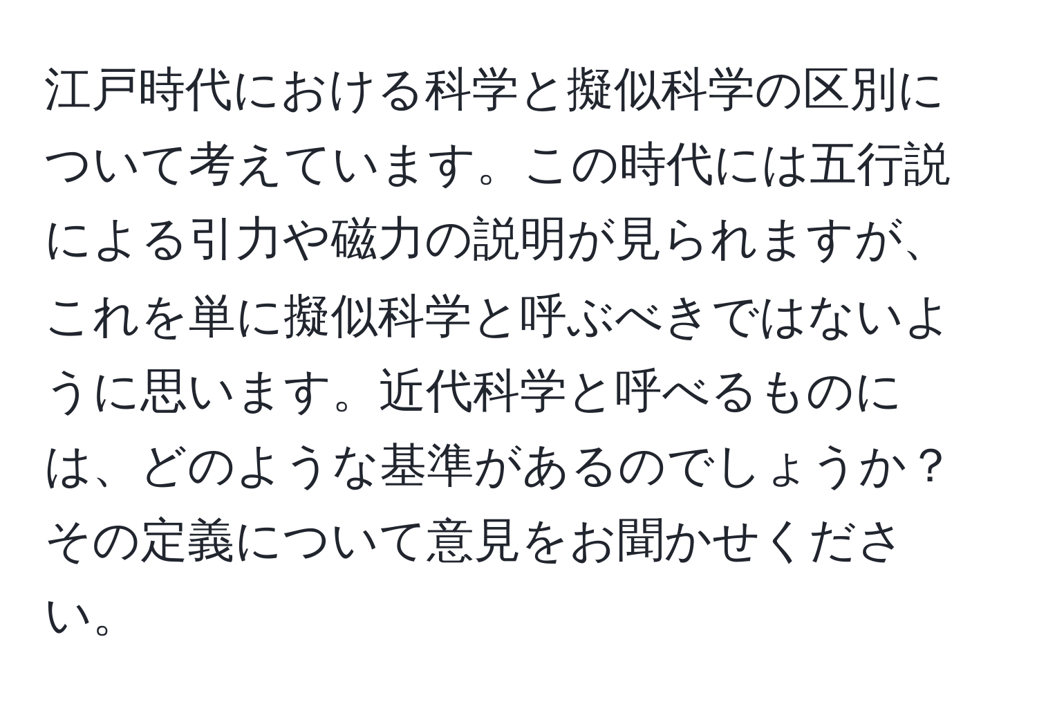 江戸時代における科学と擬似科学の区別について考えています。この時代には五行説による引力や磁力の説明が見られますが、これを単に擬似科学と呼ぶべきではないように思います。近代科学と呼べるものには、どのような基準があるのでしょうか？その定義について意見をお聞かせください。