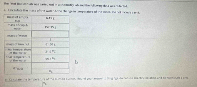 The "Hot Bodies" lab was caried out in a chemistry lab and the following data was collected.
a. Calcaulate the mass of the water & the change in temperature of the water. Do not include a unit.
b, Calculate the temperature of the Bunsen burner. Round your answer to 3 sig figs, do not use scientific notation, and do not include a unit.
□°C