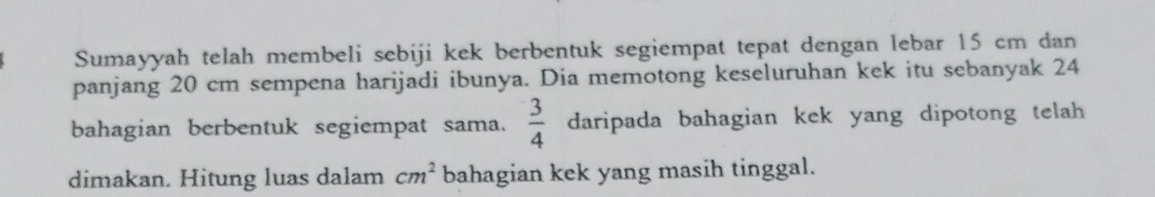 Sumayyah telah membeli sebiji kek berbentuk segiempat tepat dengan lebar 15 cm dan 
panjang 20 cm sempena harijadi ibunya. Dia memotong keseluruhan kek itu sebanyak 24
bahagian berbentuk segiempat sama.  3/4  daripada bahagian kek yang dipotong telah 
dimakan. Hitung luas dalam cm^2 bahagian kek yang masih tinggal.