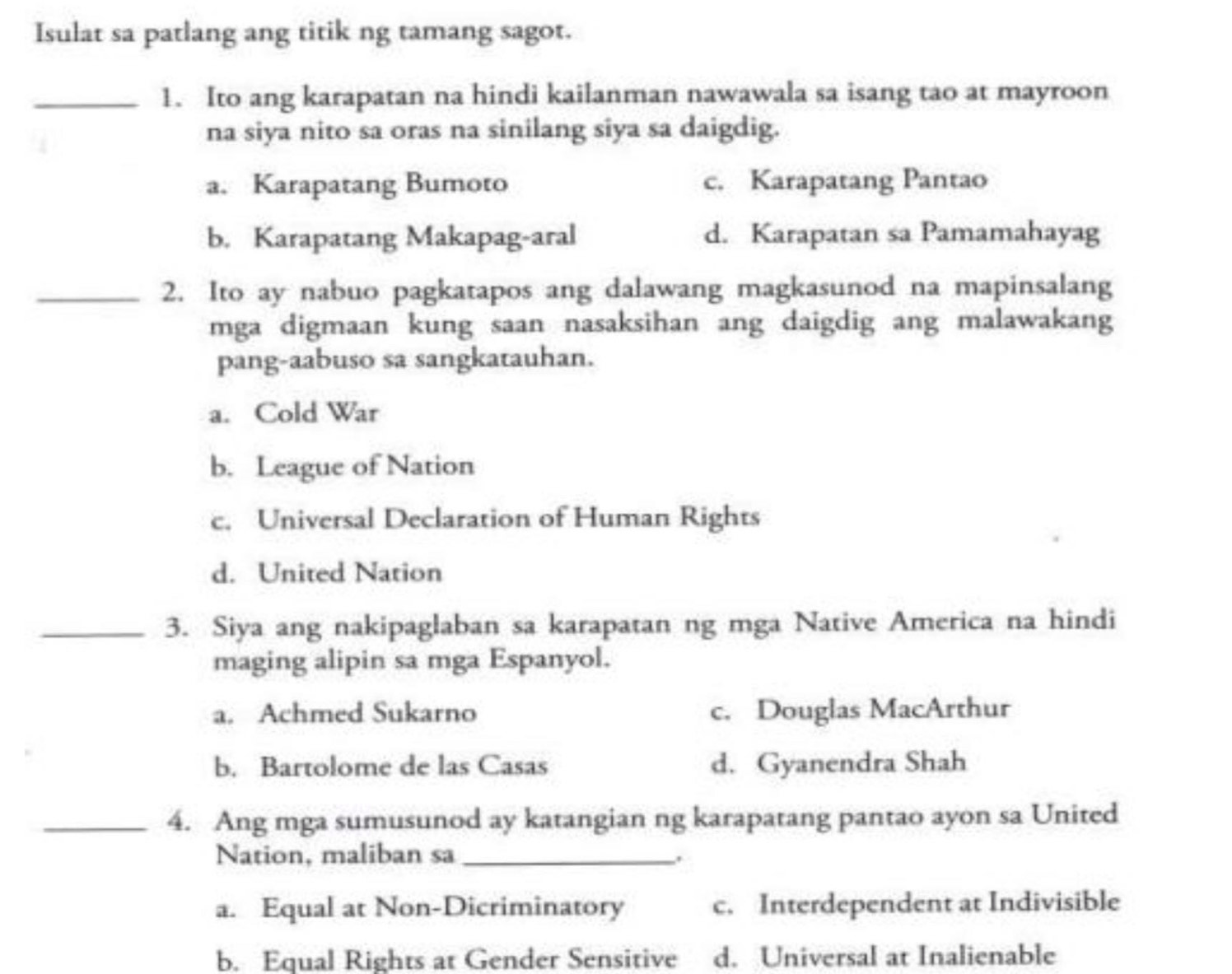 Isulat sa patlang ang titik ng tamang sagot.
_1. Ito ang karapatan na hindi kailanman nawawala sa isang tao at mayroon
na siya nito sa oras na sinilang siya sa daigdig.
a. Karapatang Bumoto c. Karapatang Pantao
b. Karapatang Makapag-aral d. Karapatan sa Pamamahayag
_2. Ito ay nabuo pagkatapos ang dalawang magkasunod na mapinsalang
mga digmaan kung saan nasaksihan ang daigdig ang malawakang
pang-aabuso sa sangkatauhan.
a. Cold War
b. League of Nation
c. Universal Declaration of Human Rights
d. United Nation
_3. Siya ang nakipaglaban sa karapatan ng mga Native America na hindi
maging alipin sa mga Espanyol.
a. Achmed Sukarno c. Douglas MacArthur
b. Bartolome de las Casas d. Gyanendra Shah
_4. Ang mga sumusunod ay katangian ng karapatang pantao ayon sa United
Nation, maliban sa_ .
a. Equal at Non-Dicriminatory c. Interdependent at Indivisible
b. Equal Rights at Gender Sensitive d. Universal at Inalienable