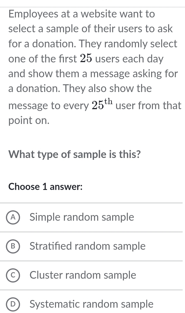 Employees at a website want to
select a sample of their users to ask
for a donation. They randomly select
one of the first 25 users each day
and show them a message asking for
a donation. They also show the
message to every 25^(th) user from that
point on.
What type of sample is this?
Choose 1 answer:
a Simple random sample
Stratified random sample
C Cluster random sample
D Systematic random sample