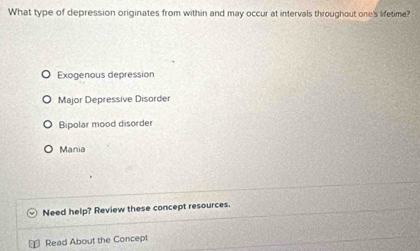 What type of depression originates from within and may occur at intervals throughout one's lifetime?
Exogenous depression
Major Depressive Disorder
Bipolar mood disorder
Mania
Need help? Review these concept resources.
Read About the Concept