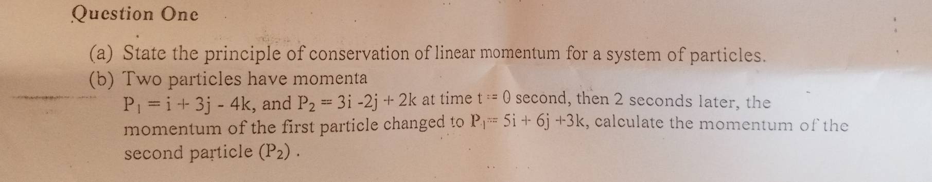 Question One 
(a) State the principle of conservation of linear momentum for a system of particles. 
(b) Two particles have momenta
P_1=i+3j-4k , and P_2=3i-2j+2k at time t=0 second, then 2 seconds later, the 
momentum of the first particle changed to P_-1=5i+6j+3k , calculate the momentum of the 
second particle (P_2).