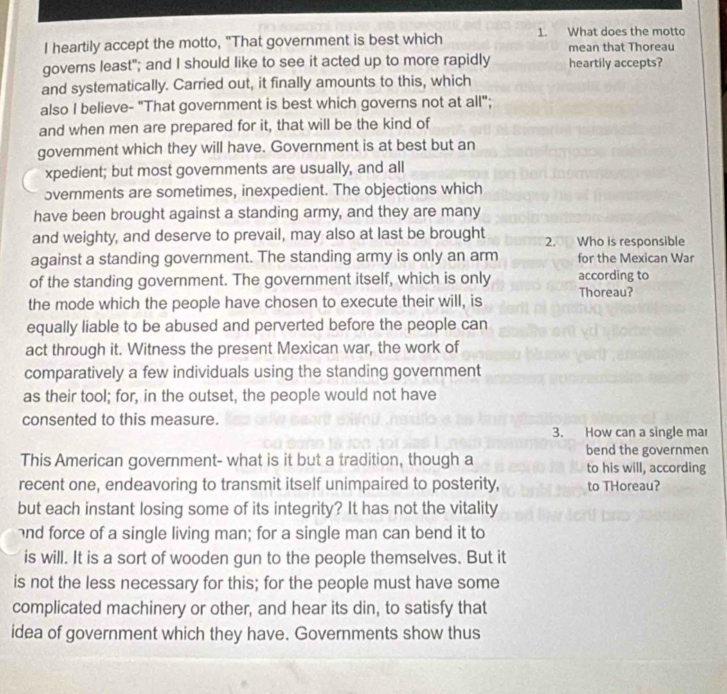 What does the motto 
I heartily accept the motto, "That government is best which mean that Thoreau 
governs least"; and I should like to see it acted up to more rapidly heartily accepts? 
and systematically. Carried out, it finally amounts to this, which 
also I believe- "That government is best which governs not at all"; 
and when men are prepared for it, that will be the kind of 
government which they will have. Government is at best but an 
xpedient; but most governments are usually, and all 
overnments are sometimes, inexpedient. The objections which 
have been brought against a standing army, and they are many 
and weighty, and deserve to prevail, may also at last be brought 2. Who is responsible 
against a standing government. The standing army is only an arm for the Mexican War 
of the standing government. The government itself, which is only according to 
Thoreau? 
the mode which the people have chosen to execute their will, is 
equally liable to be abused and perverted before the people can 
act through it. Witness the present Mexican war, the work of 
comparatively a few individuals using the standing government 
as their tool; for, in the outset, the people would not have 
consented to this measure. 
3. How can a single mar 
This American government- what is it but a tradition, though a 
bend the governmen 
to his will, according 
recent one, endeavoring to transmit itself unimpaired to posterity, to THoreau? 
but each instant losing some of its integrity? It has not the vitality 
and force of a single living man; for a single man can bend it to 
is will. It is a sort of wooden gun to the people themselves. But it 
is not the less necessary for this; for the people must have some 
complicated machinery or other, and hear its din, to satisfy that 
idea of government which they have. Governments show thus