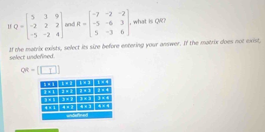 If Q=beginbmatrix 5&3&9 -2&2&2 -5&-2&4endbmatrix and R=beginbmatrix -7&-2&-2 -5&-6&3 5&-3&6endbmatrix , what is QR?
If the matrix exists, select its size before entering your answer. If the matrix does not exist,
select undefined.
QR=