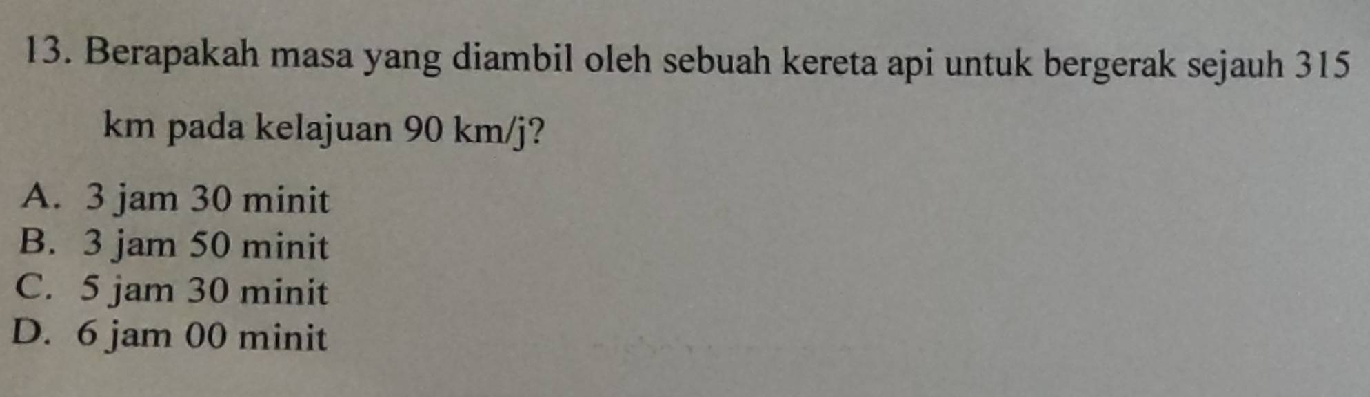 Berapakah masa yang diambil oleh sebuah kereta api untuk bergerak sejauh 315
km pada kelajuan 90 km/j?
A. 3 jam 30 minit
B. 3 jam 50 minit
C. 5 jam 30 minit
D. 6 jam 00 minit