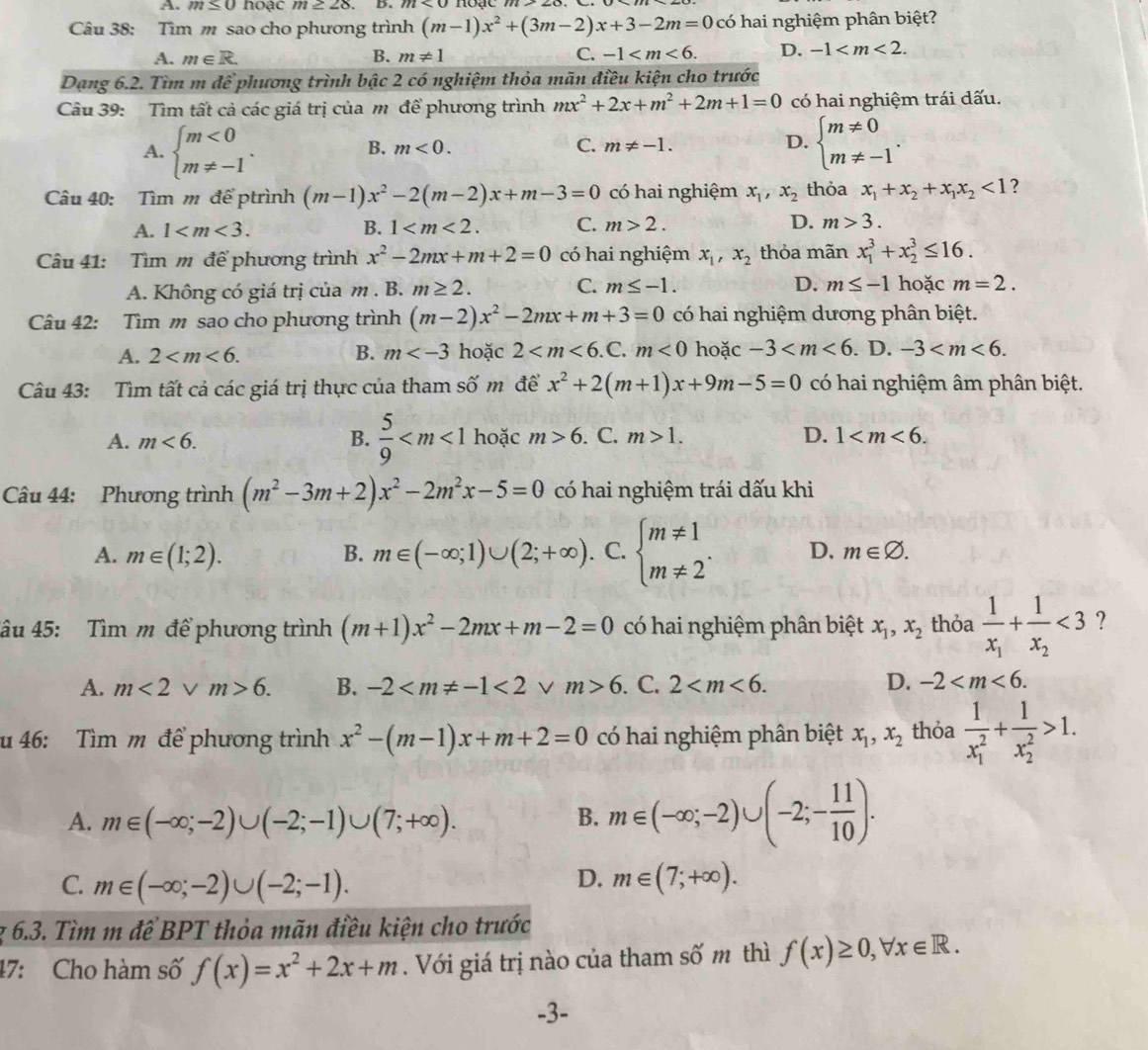 m≤ 0 hoạc m≥ 28 D.
Câu 38: Tìm m sao cho phương trình (m-1)x^2+(3m-2)x+3-2m=0 có hai nghiệm phân biệt?
A. m∈ R. B. m!= 1 C. -1 D. -1
Dạng 6.2. Tìm m để phương trình bậc 2 có nghiệm thỏa mãn điều kiện cho trước
Câu 39: Tìm tất cả các giá trị của m để phương trình mx^2+2x+m^2+2m+1=0 có hai nghiệm trái dấu.
A. beginarrayl m<0 m!= -1endarray. . beginarrayl m!= 0 m!= -1endarray. .
B. m<0. C. m!= -1. D.
Câu 40: Tìm m để ptrình (m-1)x^2-2(m-2)x+m-3=0 có hai nghiệm x_1,x_2 thỏa x_1+x_2+x_1x_2<1</tex> ?
A. 1 B. 1 C. m>2. D. m>3.
Câu 41: Tìm m để phương trình x^2-2mx+m+2=0 có hai nghiệm x_1,x_2 thỏa mãn x_1^(3+x_2^3≤ 16.
A. Không có giá trị của m . B. m≥ 2. C. m≤ -1. D. m≤ -1 hoặc m=2.
Câu 42: Tìm m sao cho phương trình (m-2)x^2)-2mx+m+3=0 có hai nghiệm dương phân biệt.
A. 2 B. m hoặc 2 <0</tex> hoặc -3 . D. -3
Câu 43: Tìm tất cả các giá trị thực của tham số m để x^2+2(m+1)x+9m-5=0 có hai nghiệm âm phân biệt.
A. m<6. B.  5/9  hoặc m>6. C. m>1. D. 1
Câu 44: Phương trình (m^2-3m+2)x^2-2m^2x-5=0 có hai nghiệm trái dấu khi
A. m∈ (1;2). B. m∈ (-∈fty ;1)∪ (2;+∈fty ). a C. beginarrayl m!= 1 m!= 2endarray. . D. m∈ varnothing .
âu 45: Tìm m để phương trình (m+1)x^2-2mx+m-2=0 có hai nghiệm phân biệt x_1,x_2 thỏa frac 1x_1+frac 1x_2<3</tex> ?
A. m<2vee m>6. B. -2 <2</tex> V m>6 C 2 D. -2
u 46: Tìm m để phương trình x^2-(m-1)x+m+2=0 có hai nghiệm phân biệt x_1,x_2 thỏa frac 1(x_1)^2+frac 1(x_2)^2>1.
A. m∈ (-∈fty ;-2)∪ (-2;-1)∪ (7;+∈fty ). B. m∈ (-∈fty ;-2)∪ (-2;- 11/10 ).
D.
C. m∈ (-∈fty ;-2)∪ (-2;-1). m∈ (7;+∈fty ).
z 6.3. Tìm m đề BPT thỏa mãn điều kiện cho trước
47: Cho hàm số f(x)=x^2+2x+m. Với giá trị nào của tham số m thì f(x)≥ 0,forall x∈ R.
-3-