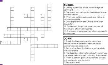 CROSS 
mment. Linking a person's profile to on image or 
other person. The we of "eshaolosy to thresten or abure 
When you add images, audio or video to 
ur online profle . 
ands for... Child Explsitation and Colice Pretestion 
ese types of networking sites. . Twitter and Snapchat are examples of 
computer . A string of characters that allows access to 
OWN 
I mails that are designed to convince 
ernames and pastwords. ople to enter personal deails such as 
e your profile . Account settings that allew your triends to 
This describes information about yourself you 
n leave behind when browsing the internet. 
When a person gairs unauthorised access 
7. Electronic mail. a computer or a netwark