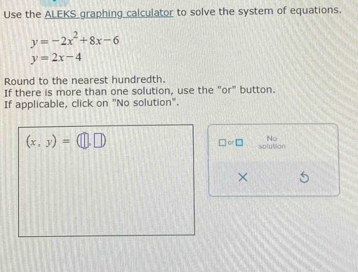 Use the ALEKS graphing calculator to solve the system of equations.
y=-2x^2+8x-6
y=2x-4
Round to the nearest hundredth. 
If there is more than one solution, use the "or" button. 
If applicable, click on "No solution".
(x,y)=(□ ,□ )
No 
□ or□ solution 
×