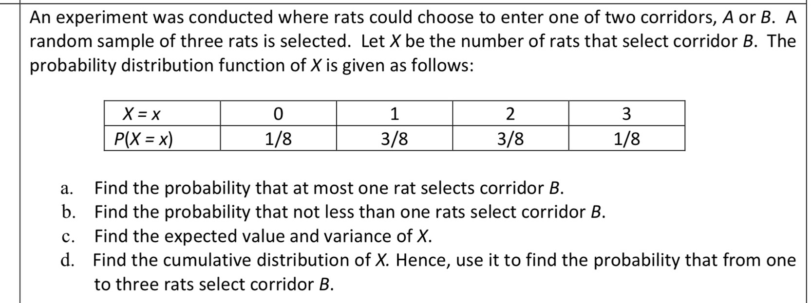 An experiment was conducted where rats could choose to enter one of two corridors, A or B. A
random sample of three rats is selected. Let X be the number of rats that select corridor B. The
probability distribution function of X is given as follows:
a. Find the probability that at most one rat selects corridor B.
b. Find the probability that not less than one rats select corridor B.
c. Find the expected value and variance of X.
d. Find the cumulative distribution of X. Hence, use it to find the probability that from one
to three rats select corridor B.