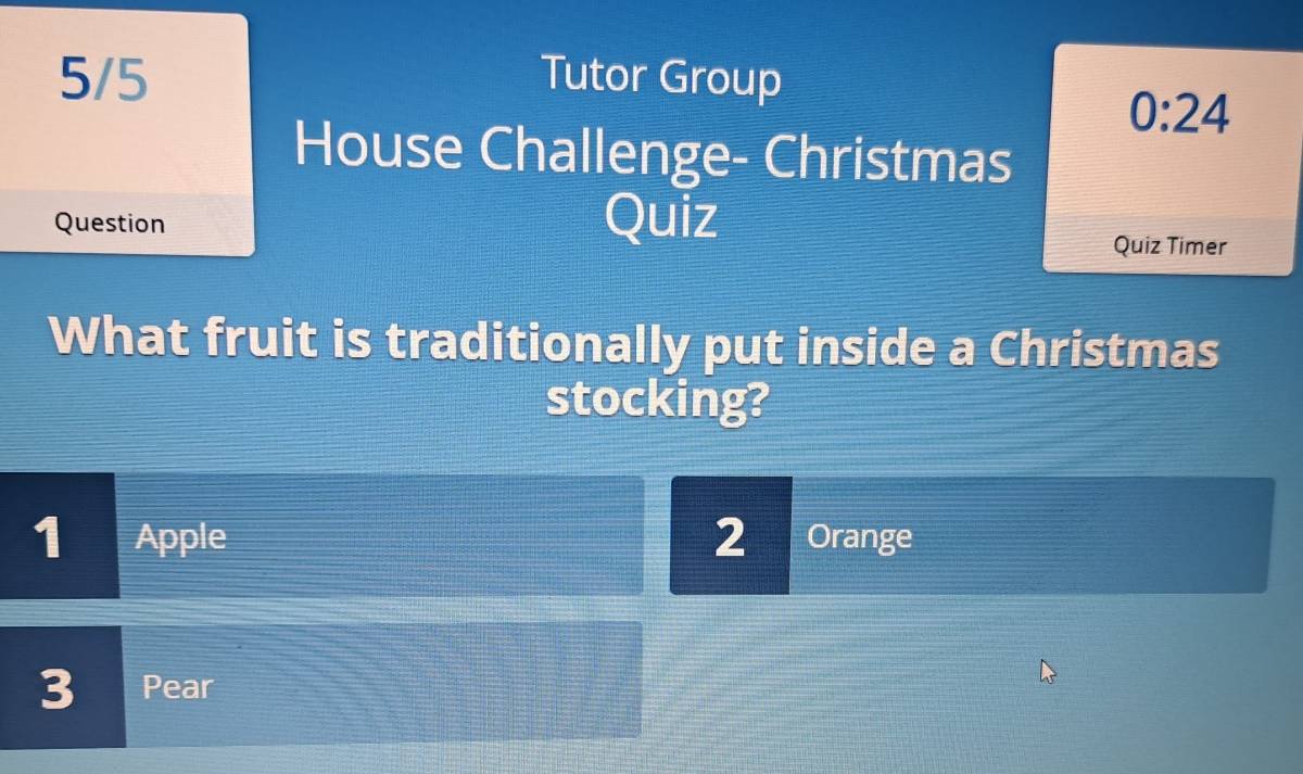 5/5 Tutor Group
0:24 
House Challenge- Christmas
Question Quiz
Quiz Timer
What fruit is traditionally put inside a Christmas
stocking?
1 Apple 2 Orange
3 Pear