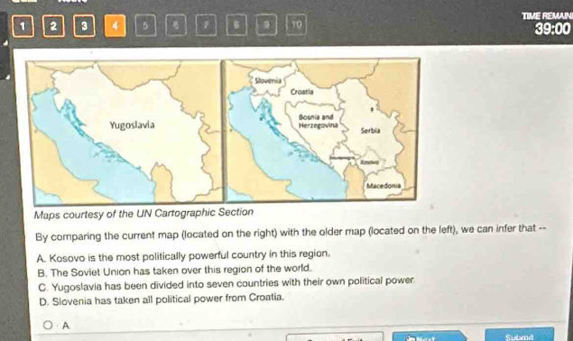 1 2 3 4 5 1 6 10 TIME REMAIN 39:00
Maps courtesy of the UN Cartographic Section
By comparing the current map (located on the right) with the older map (located on the left), we can infer that --
A. Kosovo is the most politically powerful country in this region.
B. The Soviet Union has taken over this region of the world.
C. Yugoslavia has been divided into seven countries with their own political power
D. Slovenia has taken all political power from Croatia.
A
Subad