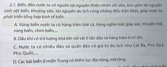 Biển, đảo nước ta có nguồn tài nguyên thiên nhiên dồi dào, bao gồm tài nguyên
sinh vật biển, khoáng sản, tài nguyên du lịch cùng những điều kiện khác, giúp nước ta
phát triển tổng hợp kinh tế biển.
A. Vùng biển nước ta có hàng trăm loài cá, hàng nghìn loài giáp xác, nhuyễn thể,
rong biển, chim biển,...
B. Dầu khí có trữ lượng khá lớn với vài tỉ tấn dầu và hàng trăm tỉ m^3 khí.
C. Nước ta có nhiều đảo và quần đảo có giá trị du lịch như Cát Bà, Phú Quý,
Phú Quốc,...
D. Các bãi biển ở miền Trung có thềm lục địa nông, mở rộng.
thời nhát triển