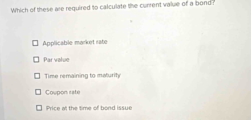 Which of these are required to calculate the current value of a bond?
Applicable market rate
Par value
Time remaining to maturity
Coupon rate
Price at the time of bond issue