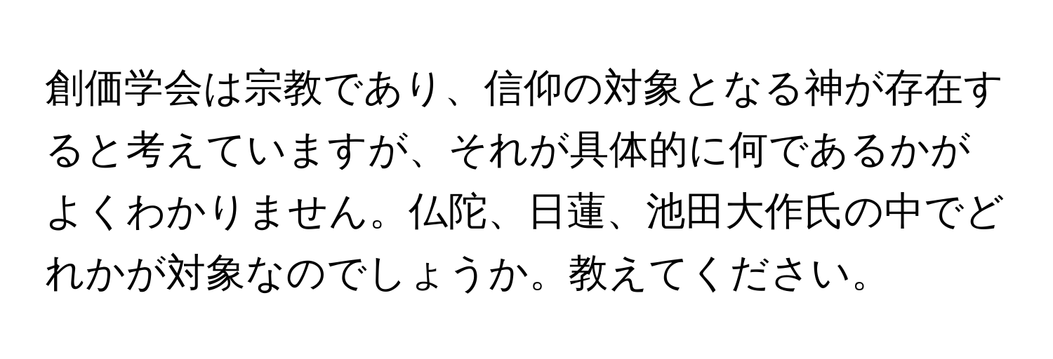 創価学会は宗教であり、信仰の対象となる神が存在すると考えていますが、それが具体的に何であるかがよくわかりません。仏陀、日蓮、池田大作氏の中でどれかが対象なのでしょうか。教えてください。