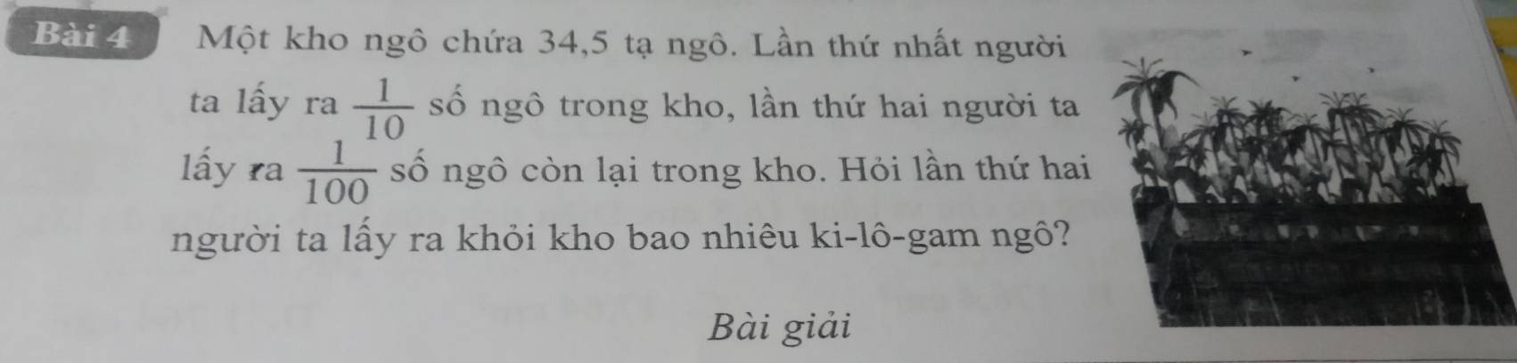 Một kho ngô chứa 34, 5 tạ ngô. Lần thứ nhất người 
ta lấy ra  1/10  số ngô trong kho, lần thứ hai người ta 
lấy ra  1/100  số ngô còn lại trong kho. Hỏi lần thứ hai 
người ta lấy ra khỏi kho bao nhiêu ki-lô-gam ngô? 
Bài giải