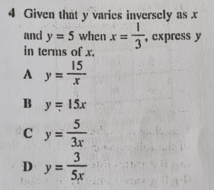 Given that y varies inversely as x
and y=5 when x= 1/3  , express y
in terms of x.
A y= 15/x 
B y=15x
C y= 5/3x 
D y= 3/5x 