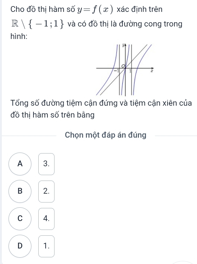 Cho đồ thị hàm số y=f(x) xác định trên
R | -1;1 và có đồ thị là đường cong trong
hình:
Tổng số đường tiệm cận đứng và tiệm cận xiên của
đồ thị hàm số trên bằng
_
Chọn một đáp án đúng
A 3.
B 2.
C 4.
D 1.