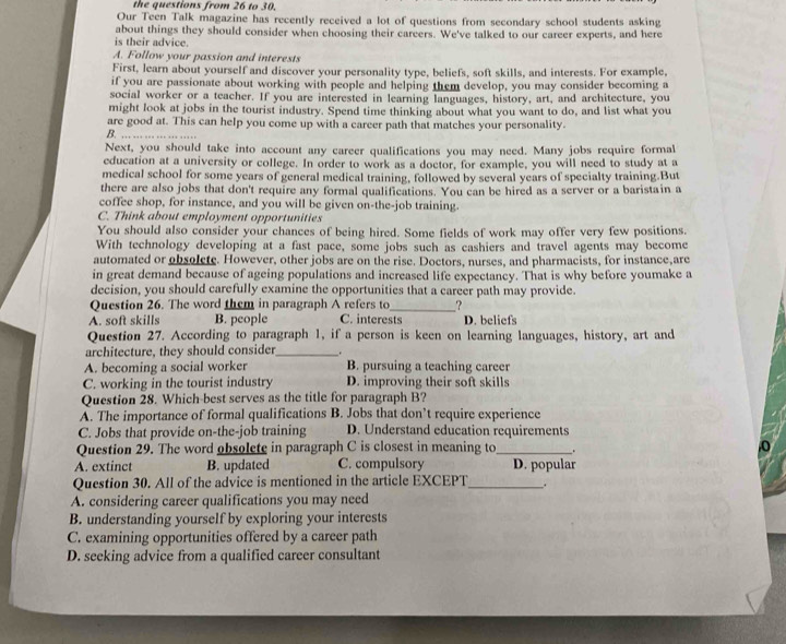 the questions from 26 to 30.
Our Teen Talk magazine has recently received a lot of questions from secondary school students asking
about things they should consider when choosing their careers. We've talked to our career experts, and here
is their advice.
A. Follow your passion and interests
First, learn about yourself and discover your personality type, beliefs, soft skills, and interests. For example,
if you are passionate about working with people and helping them develop, you may consider becoming a
social worker or a teacher. If you are interested in learning languages, history, art, and architecture, you
might look at jobs in the tourist industry. Spend time thinking about what you want to do, and list what you
are good at. This can help you come up with a career path that matches your personality.
B. .. .. 
Next, you should take into account any career qualifications you may need. Many jobs require formal
education at a university or college. In order to work as a doctor, for example, you will need to study at a
medical school for some years of general medical training, followed by several years of specialty training.But
there are also jobs that don't require any formal qualifications. You can be hired as a server or a baristain a
coffee shop, for instance, and you will be given on-the-job training.
C. Think about employment opportunities
You should also consider your chances of being hired. Some fields of work may offer very few positions.
With technology developing at a fast pace, some jobs such as cashiers and travel agents may become
automated or obsolete. However, other jobs are on the rise. Doctors, nurses, and pharmacists, for instance,are
in great demand because of ageing populations and increased life expectancy. That is why before youmake a
decision, you should carefully examine the opportunities that a career path may provide
Question 26. The word them in paragraph A refers to_ _?
A. soft skills B. people C. interests D. beliefs
Question 27. According to paragraph 1, if a person is keen on learning languages, history, art and
architecture, they should consider_
A. becoming a social worker B. pursuing a teaching career
C. working in the tourist industry D. improving their soft skills
Question 28. Which-best serves as the title for paragraph B?
A. The importance of formal qualifications B. Jobs that don’t require experience
C. Jobs that provide on-the-job training D. Understand education requirements
Question 29. The word obsolete in paragraph C is closest in meaning to_ .
A. extinct B. updated C. compulsory D. popular
Question 30. All of the advice is mentioned in the article EXCEPT _.
A. considering career qualifications you may need
B. understanding yourself by exploring your interests
C. examining opportunities offered by a career path
D. seeking advice from a qualified career consultant