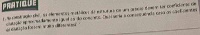 PRATIQUE 
1. Na construção cívil, os elementos metálicos da estrutura de um prédio devem ter coeficiente de 
ailaração aproximadamente igual ao do concreto. Qual seria a consequência caso os coeficientes 
de dilatação fossem muito diferentes?