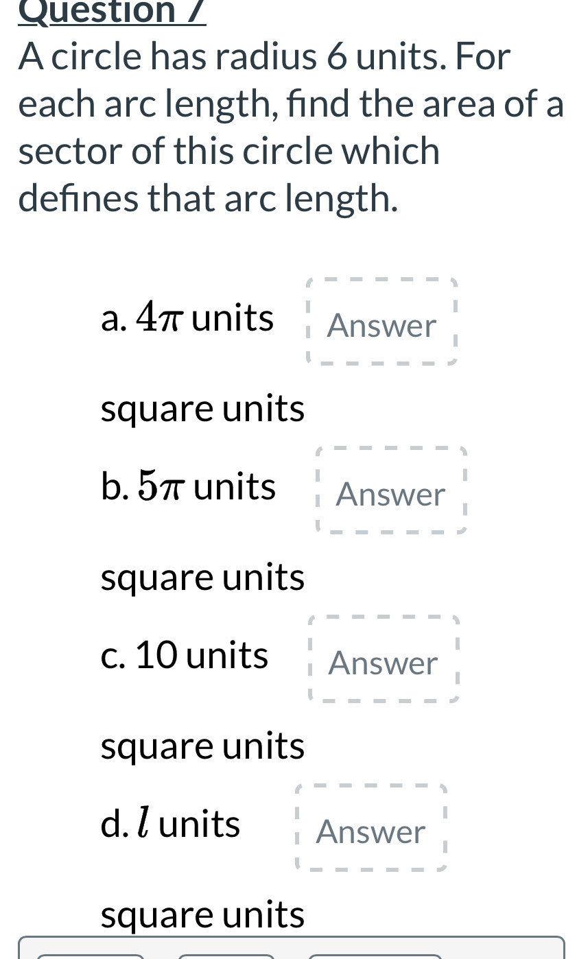 Question /
A circle has radius 6 units. For
each arc length, find the area of a
sector of this circle which
defines that arc length.
a. 4π units Answer
square units
b. 5π units Answer
square units
c. 10 units Answer
square units
d. l units Answer
square units