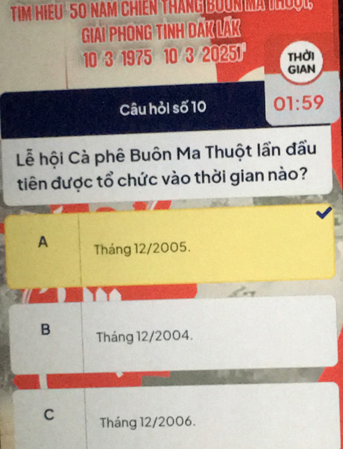 Tim Hiếu 50 năm chiến tháng BOốN MATh
GIAI PHONG TINH DAK LAK
10 3 1975 10 3 20251 thời
GIAN
Câu hỏi số 10 01:59 
Lễ hội Cà phê Buôn Ma Thuột lần đầu
tiên được tổ chức vào thời gian nào?
A Tháng 12/2005.
B Tháng 12/2004.
C Tháng 12/2006.