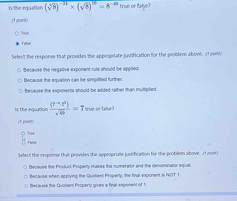 Is the equation (sqrt[4](8))^-24* (sqrt(8))^16=8^(-48) true or false?
(1 point)
True
False
Select the response that provides the appropriate justification for the problem above. (1 point)
Because the negative exponent rule should be applied.
Because the equation can be simplified further.
Because the exponents should be added rather than multiplied.
Is the equation  ((7^(-4)· 7^3))/sqrt(49) =7 true or false?
(1 point)
True
False
Select the response that provides the appropriate justification for the problem above. (1 point)
Because the Product Property makes the numerator and the denominator equal.
Because when applying the Quotient Property, the final exponent is NOT 1.
Because the Quotient Property gives a final exponent of 1.