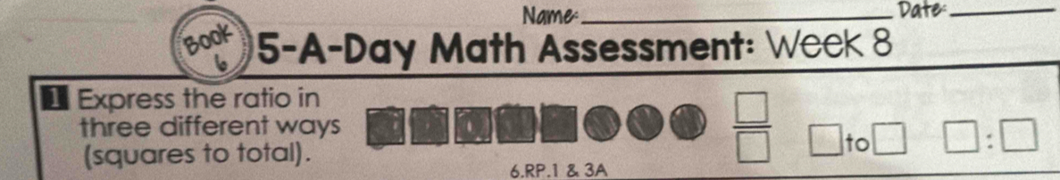 Name _Date_ 
B00 5-A-Day Math Assessment: Week 8 
1 Express the ratio in 
. 
three different ways  □ /□   □ to □ :□
(squares to total). 
6.RP.1 & 3A