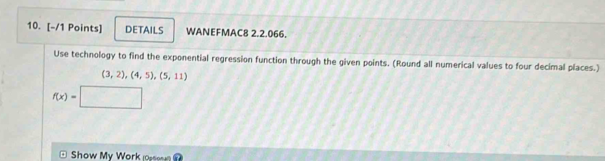 DETAILS WANEFMAC8 2.2.066. 
Use technology to find the exponential regression function through the given points. (Round all numerical values to four decimal places.)
(3,2),(4,5),(5,11)
f(x)=
Show My Work (Optional)