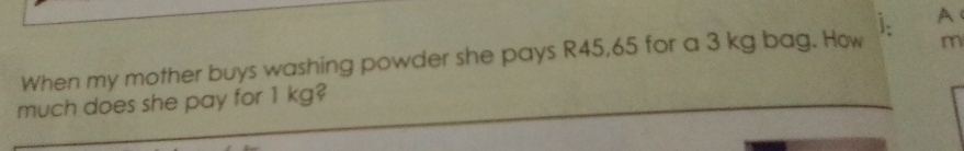 A
When my mother buys washing powder she pays R45,65 for a 3 kg bag. How m
much does she pay for 1 kg?