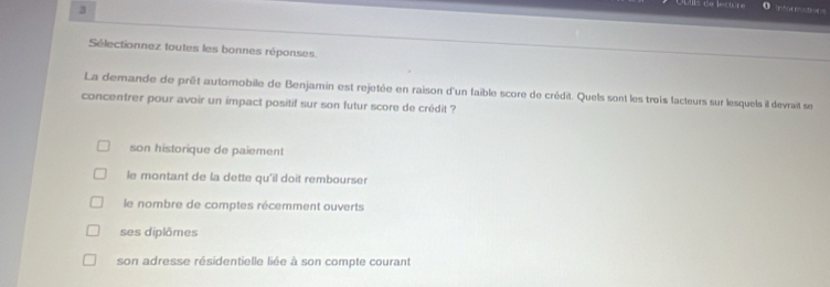 Intor enatioes
Sélectionnez toutes les bonnes réponses
La demande de prêt automobile de Benjamin est rejetée en raison d'un faible score de crédit. Quels sont les trois lacteurs sur lesquels il devrait se
concentrer pour avoir un impact positif sur son futur score de crédit ?
son historique de paiement
le montant de la dette qu'il doit rembourser
le nombre de comptes récemment ouverts
ses diplômes
son adresse résidentielle liée à son compte courant