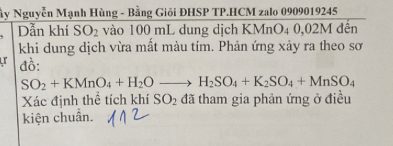 ây Nguyễn Mạnh Hùng - Bằng Giỏi ĐHSP TP.HCM zalo 0909019245
Dẫn khí SO_2 vào 100 mL dung dịch KMnO₄ 0,02M đến 
khi dung dịch vừa mất màu tím. Phản ứng xảy ra theo sơ 
u đồ:
SO_2+KMnO_4+H_2Oto H_2SO_4+K_2SO_4+MnSO_4
Xác định thể tích khí SO_2 đã tham gia phản ứng ở điều 
kiện chuẩn.