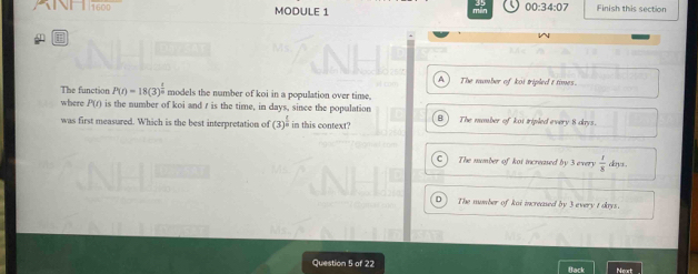 1600 MODULE 1
00:34:07 Finish this section^(A The number of koi tripled t times.
The function P(t)=18(3)^frac t)n models the number of koi in a population over time.
where P(r) is the number of koi and r is the time, in days, since the population B ) The number of kot tripled every 8 dys.
was first measured. Which is the best interpretation of (3)^ 1/2  in this context?
C The mumber of kot increased by 3 every  1/3  dkns.
D The number of koi increased by 3 every t dkys.
Question 5 of 22 Back