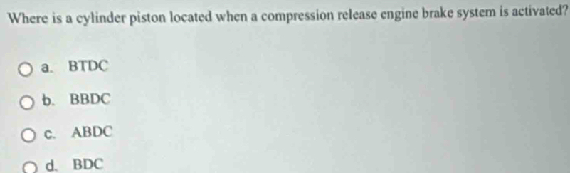 Where is a cylinder piston located when a compression release engine brake system is activated?
a. BTDC
b. BBDC
c. ABDC
d. BDC