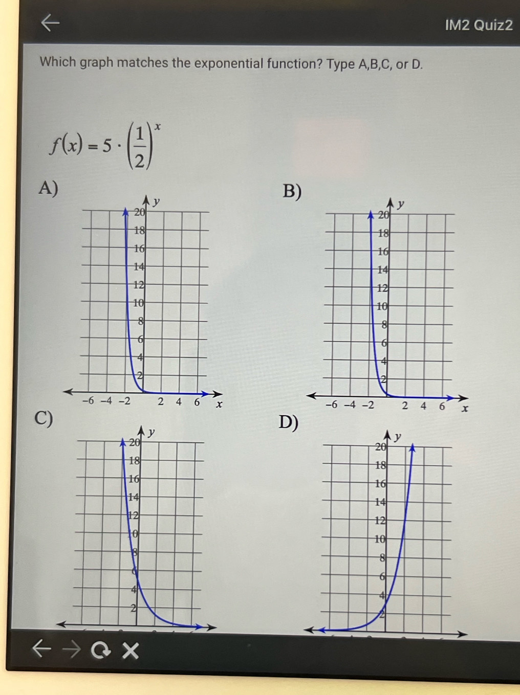 IM2 Quiz2
Which graph matches the exponential function? Type A, B,C, or D.
f(x)=5· ( 1/2 )^x
A)
B)
C)
D)
Q x