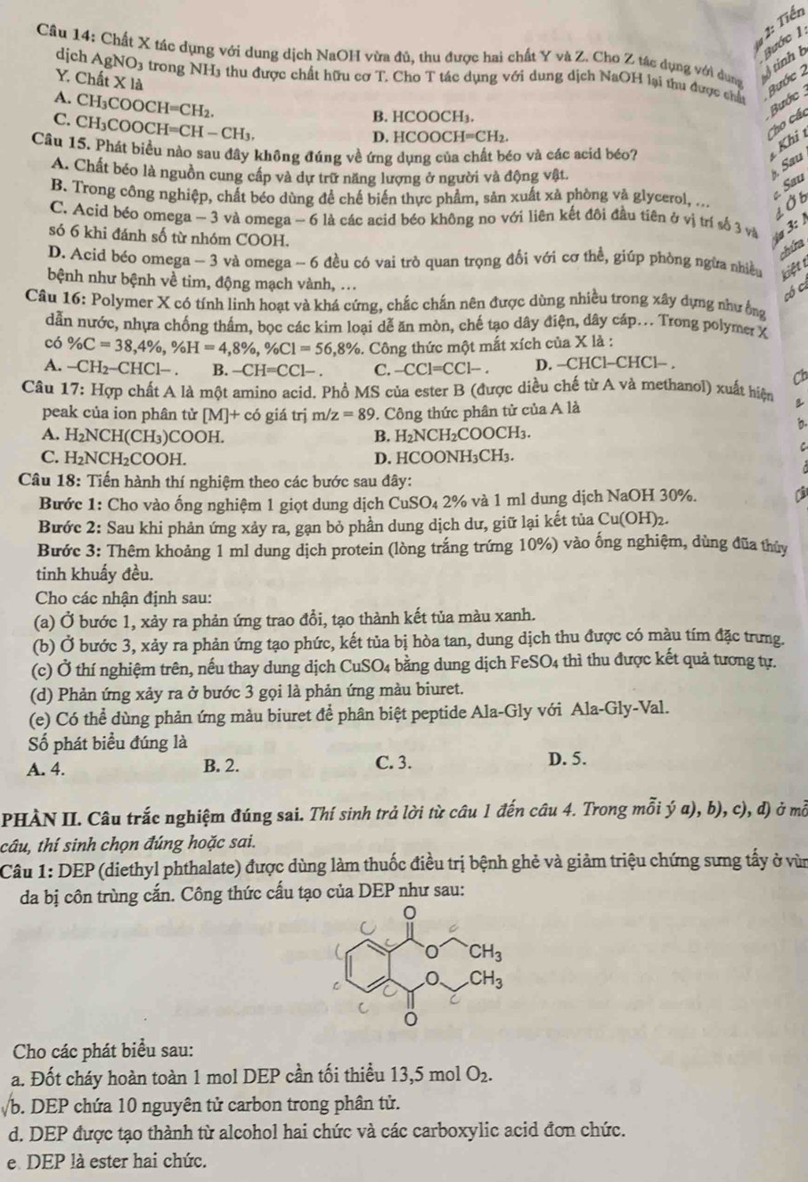 1: Tiến
Câu 14: Chất X tác dụng với dung dịch NaOH vừa đủ, thu được hai chất Y và Z. Cho Z tác dụng với dung  tinh  ước 1.
Y. Chất X là Bước 2
dịch AgNO3 trong NH3 thu được chất hữu cơ T. Cho T tác dụng với dung dịch NaOH lại thu được chất
A. CH_3COOCH=CH_2. Bước
B. HCOOCH₁.
C. CH_3COOCH=CH-CH_3. Cho các
D. HCOOCH=CH_2.
Câu 15. Phát biểu nào sau đây không đúng về ứng dụng của chất béo và các acid béo?
Khi
A. Chất béo là nguồn cung cấp và dự trữ năng lượng ở người và động vật.
Sau
Sau
B. Trong công nghiệp, chất béo dùng để chế biến thực phẩm, sản xuất xà phòng và glycerol, ...
LỞb
C. Acid béo omega -3 3 và omega - 6 là các acid béo không no với liên kết đôi đầu tiên ở vị trí số 3 và  3: 
só 6 khi đánh số từ nhóm COOH.
chứa
D. Acid béo omega - 3 và omega - 6 đều có vai trò quan trọng đối với cơ thể, giúp phòng ngừa nhiều kiệt t
bệnh như bệnh về tim, động mạch vành, ...
có ca
Câu 16: Polymer X có tính linh hoạt và khá cứng, chắc chấn nên được dùng nhiều trong xây dựng như ống
dẫn nước, nhựa chống thấm, bọc các kim loại dễ ăn mòn, chế tạo dây điện, dây cáp... Trong polymer X
có % C=38,4% ,% H=4,8% ,% C1=56,8%. Công thức một mất xích của X là :
A. -CH_2-CHCl-. B. -CH=CC1- C. -CCl=CCl-. D. —CH C-CHC Cl- .
Cb
Câu 17: Hợp chất A là một amino acid. Phổ MS của ester B (được diều chế từ A và methanol) xuất hiện B
peak của ion phân tử [M]+cd giá trj m/z=89 9. Công thức phân tử của A là
b.
A. H_2NCH(CH_3 )COOH. B. H_2 NC H_2COOCH_3.
C
C. H_2NCH_2COOH. D. HCOONH₃CH₃.
Câu 18: Tiến hành thí nghiệm theo các bước sau đây:
Bước 1: Cho vào ống nghiệm 1 giọt dung dịch CuSO₄ 2% và 1 ml dung dịch NaOH 30%.
Bước 2: Sau khi phản ứng xảy ra, gạn bỏ phần dung dịch dư, giữ lại kết tủa Cu(OH)2.
Bước 3: Thêm khoảng 1 ml dung dịch protein (lòng trắng trứng 10%) vào ống nghiệm, dùng đũa thủy
tinh khuấy đều.
Cho các nhận định sau:
(a) Ở bước 1, xảy ra phản ứng trao đổi, tạo thành kết tủa màu xanh.
(b) Ở bước 3, xảy ra phản ứng tạo phức, kết tủa bị hòa tan, dung dịch thu được có màu tím đặc trưng.
(c) Ở thí nghiệm trên, nếu thay dung dịch CuSO_4 : ằng dung dịch FeSO4 thì thu được kết quả tương tự.
(d) Phản ứng xảy ra ở bước 3 gọi là phản ứng màu biuret.
(e) Có thể dùng phản ứng màu biuret để phân biệt peptide Ala-Gly với Ala-Gly-Val.
Số phát biểu đúng là
A. 4. B. 2. C. 3. D. 5.
PHÀN II. Câu trắc nghiệm đúng sai. Thí sinh trả lời từ câu 1 đến câu 4. Trong mỗi ý a), b), c), d) ở mỗ
câu, thí sinh chọn đúng hoặc sai.
Câu 1: DEP (diethyl phthalate) được dùng làm thuốc điều trị bệnh ghẻ và giảm triệu chứng sưng tấy ở vùn
da bị côn trùng cắn. Công thức cấu tạo của DEP như sau:
Cho các phát biểu sau:
a. Đốt cháy hoàn toàn 1 mol DEP cần tối thiểu 13,5 mol O_2.
√b. DEP chứa 10 nguyên tử carbon trong phân tử.
d. DEP được tạo thành từ alcohol hai chức và các carboxylic acid đơn chức.
e. DEP là ester hai chức.