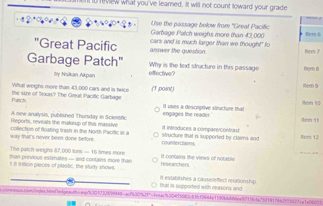 ent to review what you've learned. It will not count toward your grade

Use the passage below from "Great Pacific
Garbage Patch weighs more than 43,000 Item 6
cars and is much larger than we thought" to
"Great Pacific answer the question. Item 7
Garbage Patch" Why is the text structure in this passage Item 8
by Nsikan Akpan effective?
What weighs more than 43,000 cars and is twice (1 point)
Item 9
the size of Texas? The Great Pacific Garbage Item 10
Patch It uses a descriptive structure that
A new analysis, published Thursday in Scientific engages the reader. Item 11
Reports, reveals the makeup of this massive It introduces a compare/contrast
collection of floating trash in the North Pacific in a structure that is supported by claims and Item 12
way that's never been done before. counterclaims.
The patch weighs 87,000 tons — 16 times more It contains the views of notable
than previous estimates — and contains more than researchers.
1.8 trillion pieces of plastic, the study shows. . . .
It establishes a cause/effect relationship
that is supported with reasons and
c.connexus.com/index.html?edgeauth=exp%3D1732859948~acl%3D%2F*~hmac%3D455082c83fcf3644e1190bb666ee9711fcfa75019176b2f15027ca1e06055