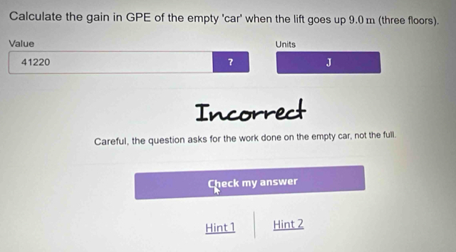 Calculate the gain in GPE of the empty 'car' when the lift goes up 9.0 m (three floors). 
Value Units
41220 ？ J 
Incorrect 
Careful, the question asks for the work done on the empty car, not the full. 
Check my answer 
Hint 1 Hint 2