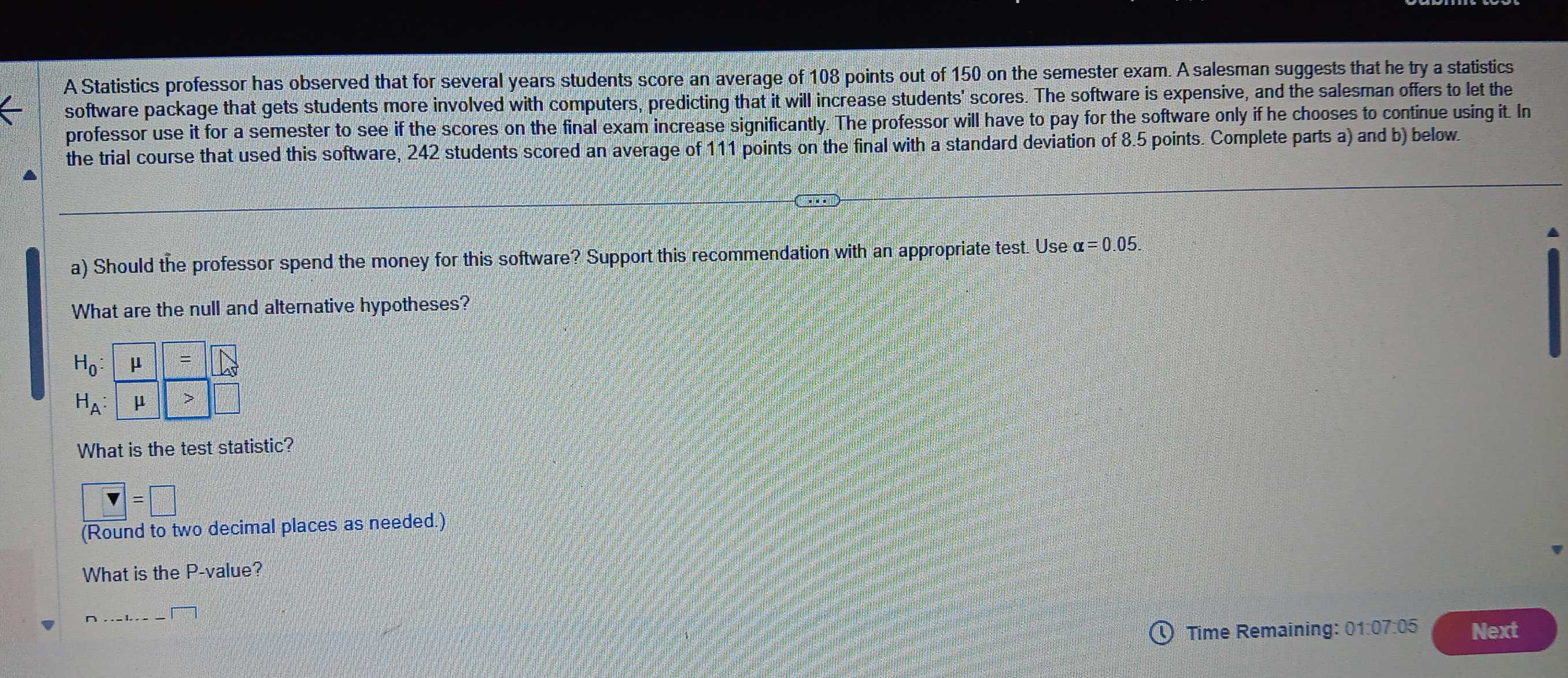 A Statistics professor has observed that for several years students score an average of 108 points out of 150 on the semester exam. A salesman suggests that he try a statistics 
software package that gets students more involved with computers, predicting that it will increase students' scores. The software is expensive, and the salesman offers to let the 
professor use it for a semester to see if the scores on the final exam increase significantly. The professor will have to pay for the software only if he chooses to continue using it. In 
the trial course that used this software, 242 students scored an average of 111 points on the final with a standard deviation of 8.5 points. Complete parts a) and b) below 
a) Should the professor spend the money for this software? Support this recommendation with an appropriate test. Use alpha =0.05
What are the null and alternative hypotheses?
H_0: μ = a
H_A: μ >
What is the test statistic?
□ =□
(Round to two decimal places as needed.) 
What is the P -value? 
_ 
Time Remaining: 01:07:05 Next