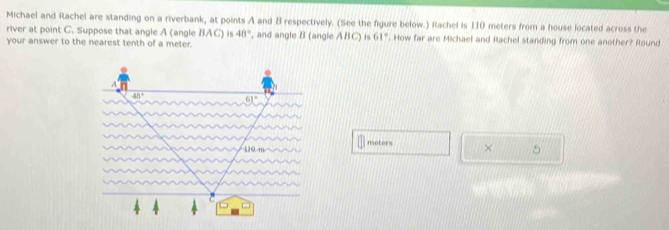 Michael and Rachel are standing on a riverbank, at points A and B respectively. (See the figure below.) Rachel is 110 meters from a house located across the
river at point C. Suppose that angle A (angle BAC) is 48° , and angle B (angle ABC) is 61° '. How far are Michael and Rachel standing from one another? Round
your answer to the nearest tenth of a meter.
meters
× 5