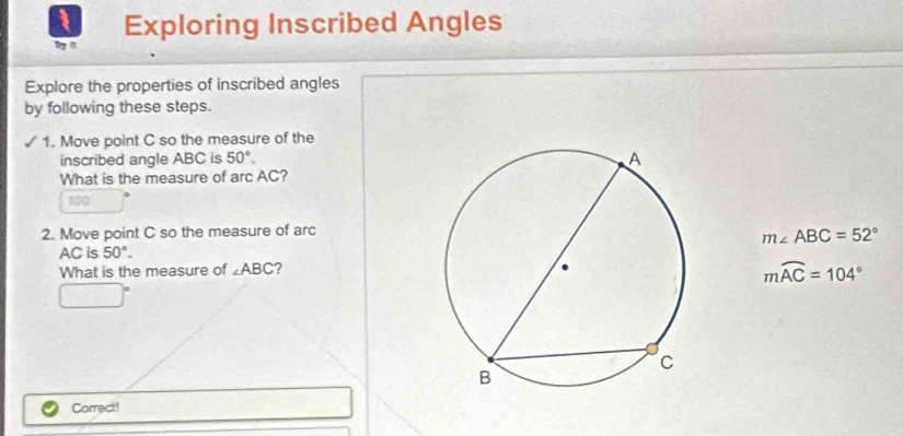 Exploring Inscribed Angles 
ty n 
Explore the properties of inscribed angles 
by following these steps. 
1. Move point C so the measure of the 
inscribed angle ABC is 50°. 
What is the measure of arc AC?
100
2. Move point C so the measure of arc
m∠ ABC=52°
AC is 50°. 
What is the measure of ∠ ABC
mwidehat AC=104°
□ 
Correct!